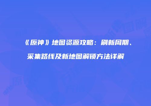 《原神》地图资源攻略：刷新周期、采集路线及新地图解锁方法详解