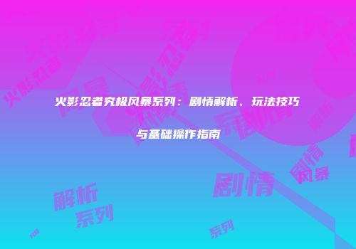火影忍者究极风暴系列：剧情解析、玩法技巧与基础操作指南