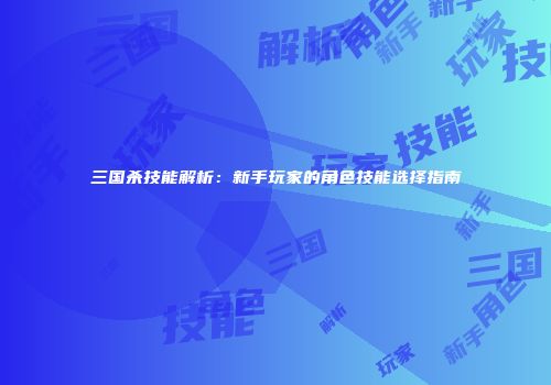 三国杀技能解析：新手玩家的角色技能选择指南