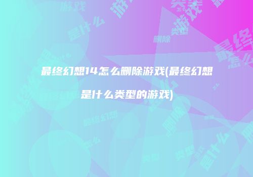 最终幻想14怎么删除游戏(最终幻想是什么类型的游戏)