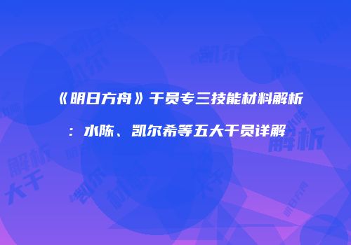 《明日方舟》干员专三技能材料解析：水陈、凯尔希等五大干员详解
