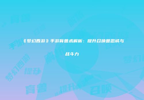 《梦幻西游》手游育兽术解析：提升召唤兽忠诚与战斗力