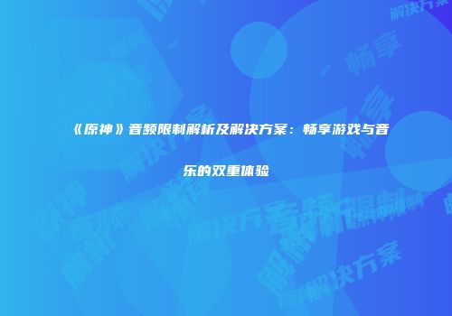 《原神》音频限制解析及解决方案：畅享游戏与音乐的双重体验
