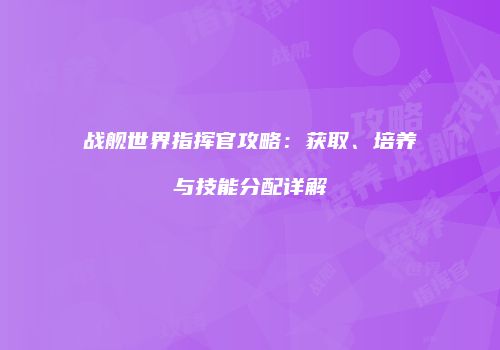 战舰世界指挥官攻略：获取、培养与技能分配详解