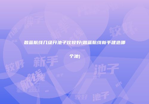 碧蓝航线几级开池子比较好(碧蓝航线新手建造哪个池)