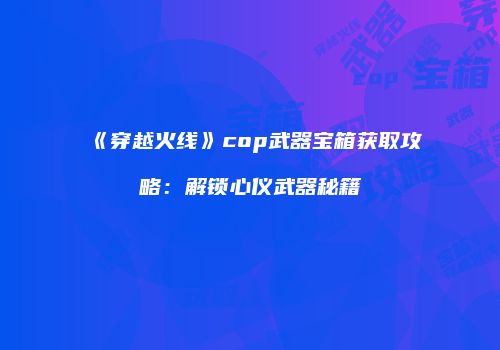 《穿越火线》cop武器宝箱获取攻略：解锁心仪武器秘籍