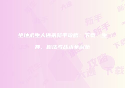 绝地求生大逃杀新手攻略：下载、生存、枪法与战术全解析
