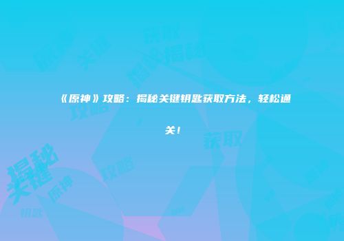 《原神》攻略：揭秘关键钥匙获取方法，轻松通关！
