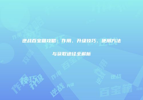 逆战百宝箱攻略：作用、升级技巧、使用方法与获取途径全解析