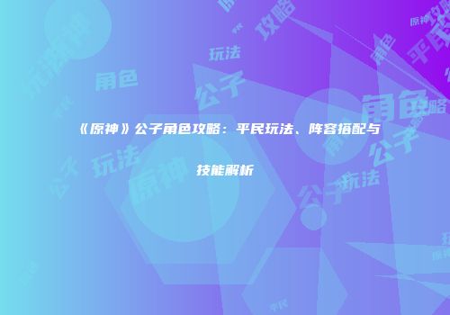 《原神》公子角色攻略：平民玩法、阵容搭配与技能解析