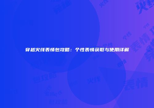 穿越火线表情包攻略：个性表情获取与使用详解