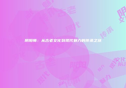 阴阳师：从古老文化到现代魅力的传承之旅