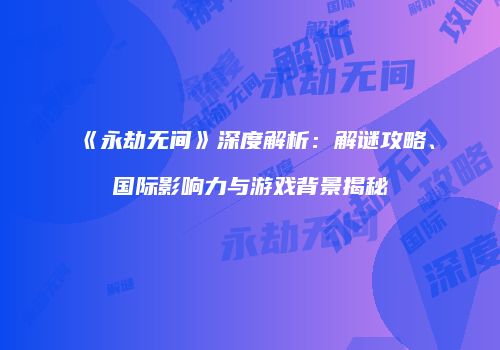《永劫无间》深度解析：解谜攻略、国际影响力与游戏背景揭秘