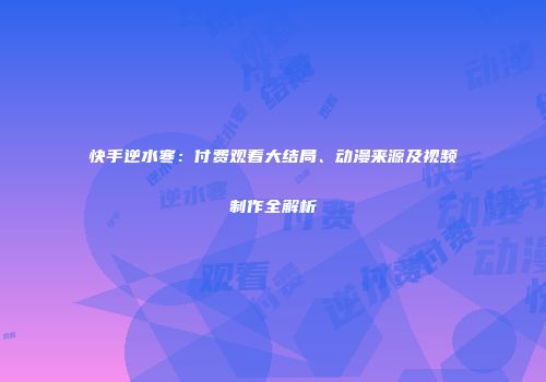 快手逆水寒：付费观看大结局、动漫来源及视频制作全解析