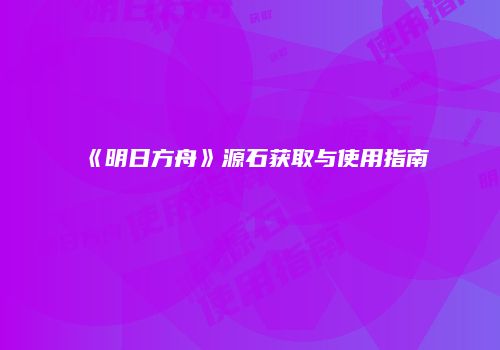 《明日方舟》源石获取与使用指南