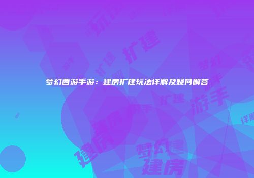 梦幻西游手游：建房扩建玩法详解及疑问解答