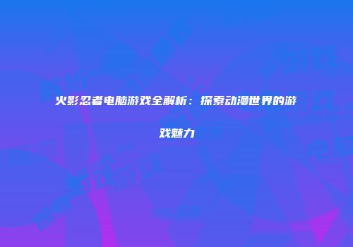 火影忍者电脑游戏全解析：探索动漫世界的游戏魅力