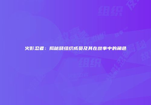 火影忍者：揭秘晓组织成员及其在故事中的角色