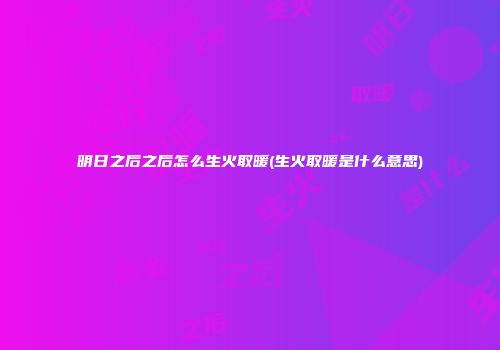 明日之后之后怎么生火取暖(生火取暖是什么意思)