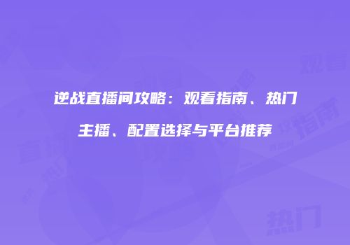 逆战直播间攻略：观看指南、热门主播、配置选择与平台推荐