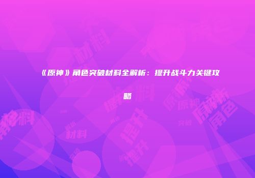 《原神》角色突破材料全解析：提升战斗力关键攻略