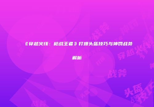 《穿越火线：枪战王者》打爆头盔技巧与神罚战斧解析