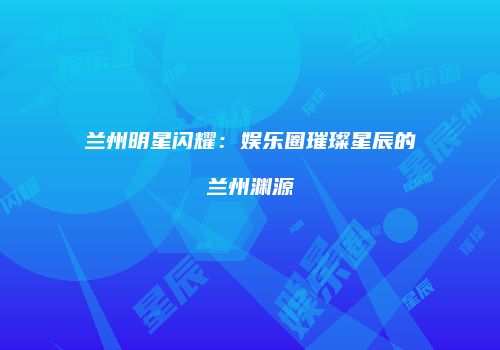 兰州明星闪耀：娱乐圈璀璨星辰的兰州渊源