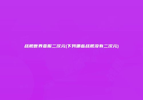 战舰世界亚服二次元(下列哪些战舰没有二次元)