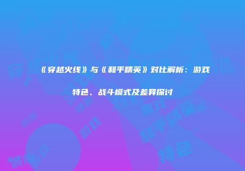 《穿越火线》与《和平精英》对比解析：游戏特色、战斗模式及差异探讨
