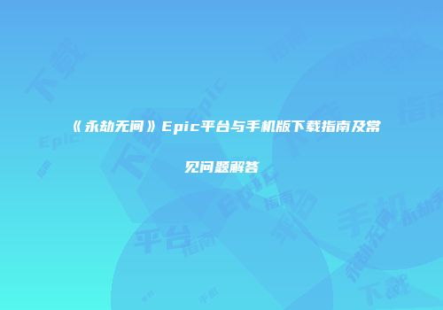 《永劫无间》Epic平台与手机版下载指南及常见问题解答