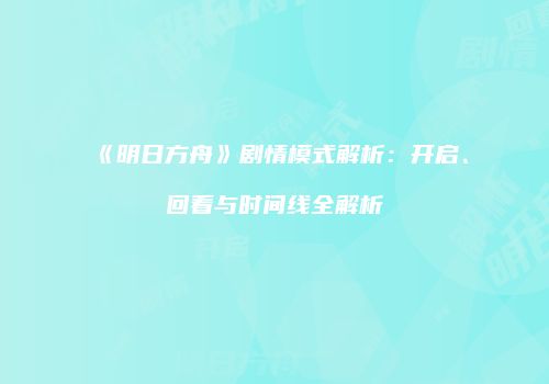 《明日方舟》剧情模式解析：开启、回看与时间线全解析