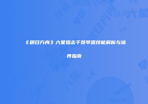 《明日方舟》六星狙击干员早露技能解析与培养指南