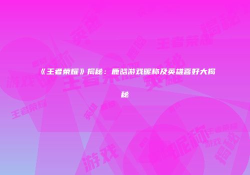 《王者荣耀》揭秘：鹿晗游戏昵称及英雄喜好大揭秘