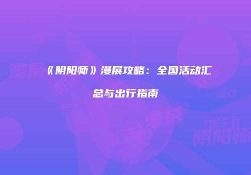 《阴阳师》漫展攻略：全国活动汇总与出行指南