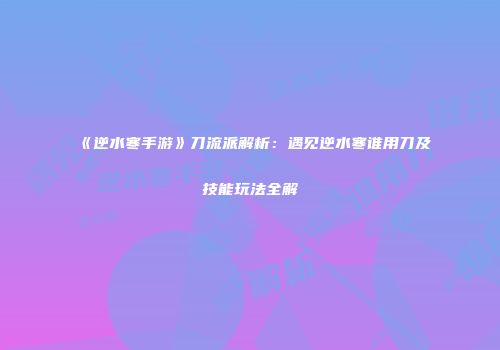 《逆水寒手游》刀流派解析：遇见逆水寒谁用刀及技能玩法全解