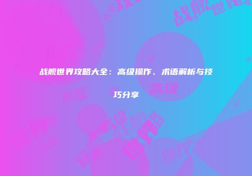 战舰世界攻略大全：高级操作、术语解析与技巧分享