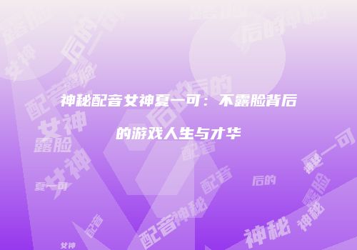 神秘配音女神夏一可：不露脸背后的游戏人生与才华