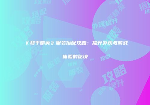 《和平精英》服装搭配攻略：提升外观与游戏体验的秘诀