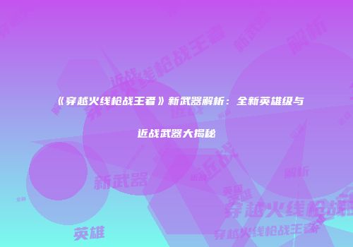 《穿越火线枪战王者》新武器解析：全新英雄级与近战武器大揭秘