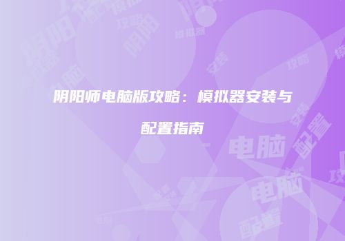 阴阳师电脑版攻略：模拟器安装与配置指南