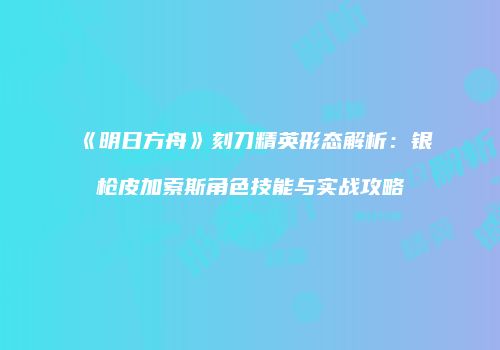 《明日方舟》刻刀精英形态解析：银枪皮加索斯角色技能与实战攻略