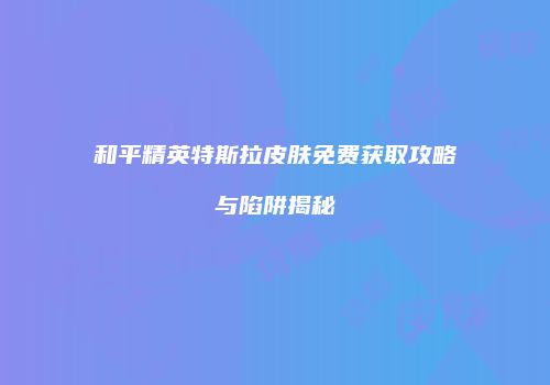 和平精英特斯拉皮肤免费获取攻略与陷阱揭秘
