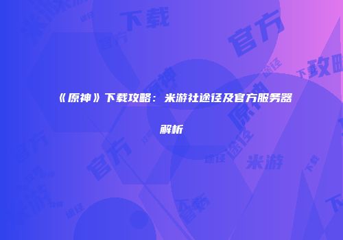 《原神》下载攻略：米游社途径及官方服务器解析