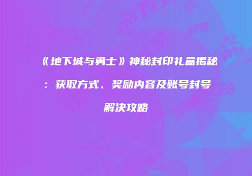《地下城与勇士》神秘封印礼盒揭秘：获取方式、奖励内容及账号封号解决攻略