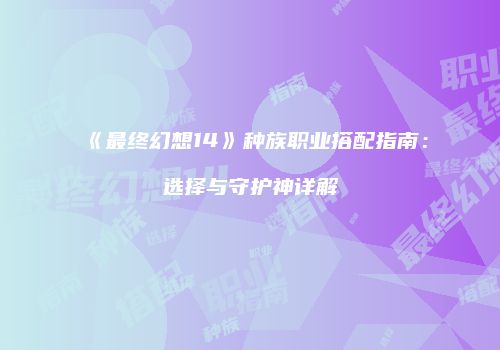 《最终幻想14》种族职业搭配指南：选择与守护神详解