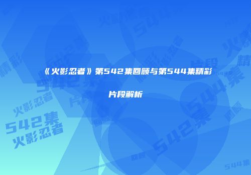 《火影忍者》第542集回顾与第544集精彩片段解析