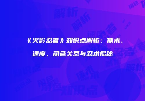《火影忍者》知识点解析：体术、速度、角色关系与忍术揭秘