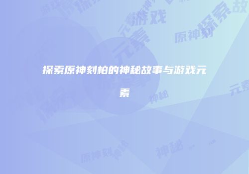 探索原神刻柏的神秘故事与游戏元素
