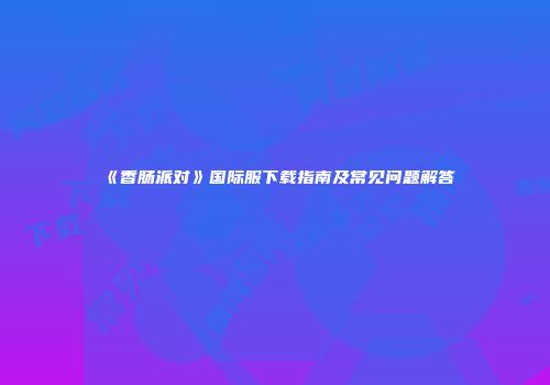 《香肠派对》国际服下载指南及常见问题解答