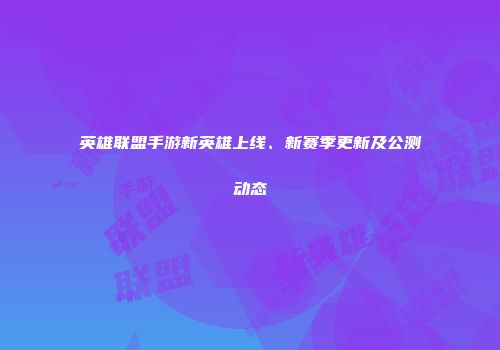 英雄联盟手游新英雄上线、新赛季更新及公测动态